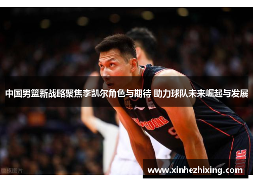 中国男篮新战略聚焦李凯尔角色与期待 助力球队未来崛起与发展