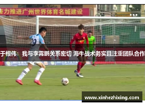 于根伟：我与李霄鹏关系密切 海牛战术务实且注重团队合作