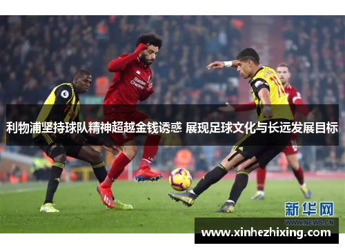 利物浦坚持球队精神超越金钱诱惑 展现足球文化与长远发展目标