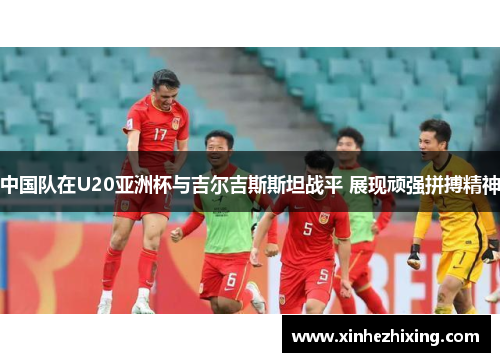 中国队在U20亚洲杯与吉尔吉斯斯坦战平 展现顽强拼搏精神