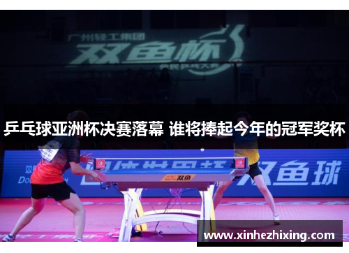 乒乓球亚洲杯决赛落幕 谁将捧起今年的冠军奖杯
