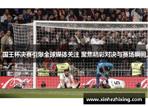国王杯决赛引爆全球媒体关注 聚焦精彩对决与赛场瞬间