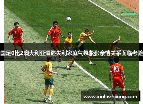 国足0比2澳大利亚遭遇失利家庭气氛紧张亲情关系面临考验
