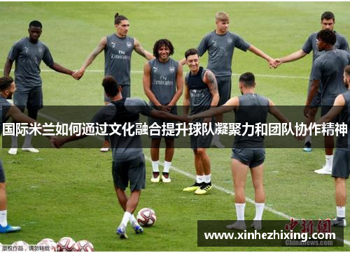 国际米兰如何通过文化融合提升球队凝聚力和团队协作精神
