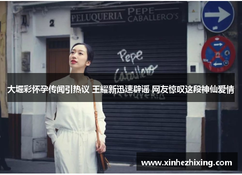 大堀彩怀孕传闻引热议 王耀新迅速辟谣 网友惊叹这段神仙爱情