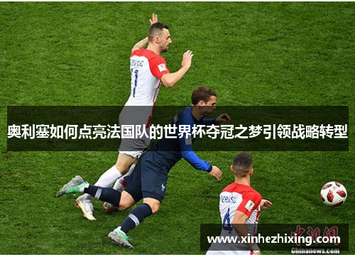 奥利塞如何点亮法国队的世界杯夺冠之梦引领战略转型 奥利塞如何点亮法国队的世界杯夺冠之梦引领战略转型