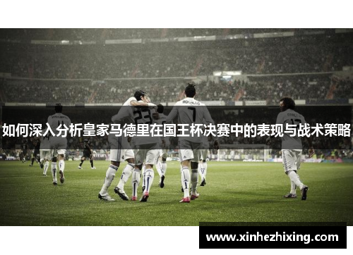 如何深入分析皇家马德里在国王杯决赛中的表现与战术策略 如何深入分析皇家马德里在国王杯决赛中的表现与战术策略