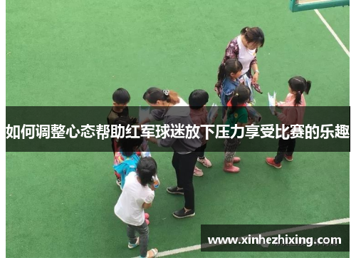 如何调整心态帮助红军球迷放下压力享受比赛的乐趣 如何调整心态帮助红军球迷放下压力享受比赛的乐趣