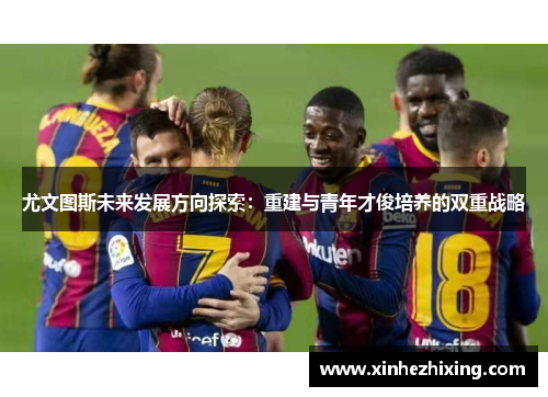 尤文图斯未来发展方向探索:重建与青年才俊培养的双重战略 尤文图斯未来发展方向探索:重建与青年才俊培养的双重战略